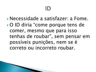  Necessidade a satisfazer: a Fome. 
 O ID diria “come porque tens de 
comer, mesmo que para isso 
tenhas de roubar”, sem pensar em 
possíveis punições, nem se é 
correto ou incorreto roubar. 
 