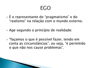  É o representante do “pragmatismo” e do 
“realismo” na relação com o mundo externo. 
 Age segundo o princípio de realidade: 
 “façamos o que é possível fazer, tendo em 
conta as circunstâncias”, ou seja, “é permitido 
o que não nos cause problemas”. 
 