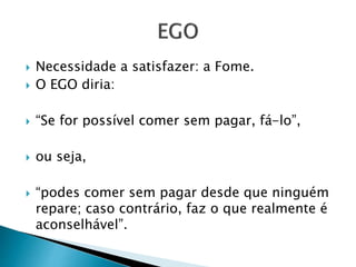  Necessidade a satisfazer: a Fome. 
 O EGO diria: 
 “Se for possível comer sem pagar, fá-lo”, 
 ou seja, 
 “podes comer sem pagar desde que ninguém 
repare; caso contrário, faz o que realmente é 
aconselhável”. 
 