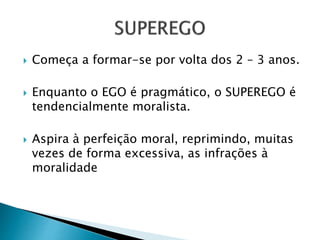  Começa a formar-se por volta dos 2 – 3 anos. 
 Enquanto o EGO é pragmático, o SUPEREGO é 
tendencialmente moralista. 
 Aspira à perfeição moral, reprimindo, muitas 
vezes de forma excessiva, as infrações à 
moralidade 
 