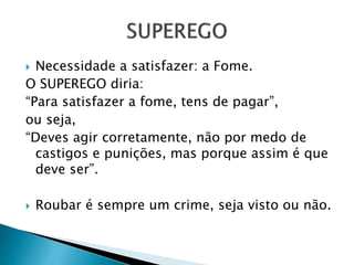  Necessidade a satisfazer: a Fome. 
O SUPEREGO diria: 
“Para satisfazer a fome, tens de pagar”, 
ou seja, 
“Deves agir corretamente, não por medo de 
castigos e punições, mas porque assim é que 
deve ser”. 
 Roubar é sempre um crime, seja visto ou não. 
 