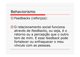 Behaviorismo
Feedbacks (reforços):
O relacionamento social funcionaO relacionamento social funciona
através de feedbacks, ou seja, é o
retorno ou a percepção que o outro
tem de mim. E esse feedback pode
fortalecer ou enfraquecer o meu
vínculo com as pessoas.
 