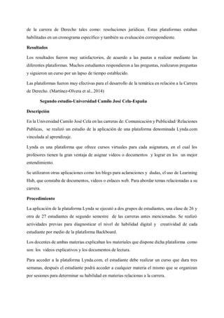 de la carrera de Derecho tales como: resoluciones jurídicas. Estas plataformas estaban
habilitadas en un cronograma específico y también su evaluación correspondiente.
Resultados
Los resultados fueron muy satisfactorios, de acuerdo a las pautas a realizar mediante las
diferentes plataformas. Muchos estudiantes respondieron a las preguntas, realizaron preguntas
y siguieron un curso por un lapso de tiempo establecido.
Las plataformas fueron muy efectivas para el desarrollo de la temática en relación a la Carrera
de Derecho. (Martínez-Olvera et al., 2014)
Segundo estudio-Universidad Camilo José Cela-España
Descripción
En la Universidad Camilo José Cela en las carreras de: Comunicación y Publicidad/ Relaciones
Publicas, se realizó un estudio de la aplicación de una plataforma denominada Lynda.com
vinculada al aprendizaje.
Lynda es una plataforma que ofrece cursos virtuales para cada asignatura, en el cual los
profesores tienen la gran ventaja de asignar videos o documentos y lograr en los un mejor
entendimiento.
Se utilizaron otras aplicaciones como los blogs para aclaraciones y dudas, el uso de Learining
Hub, que constaba de documentos, videos o enlaces web. Para abordar temas relacionadas a su
carrera.
Procedimiento
La aplicación de la plataforma Lynda se ejecutó a dos grupos de estudiantes, una clase de 26 y
otra de 27 estudiantes de segundo semestre de las carreras antes mencionadas. Se realizó
actividades previas para diagnosticar el nivel de habilidad digital y creatividad de cada
estudiante por medio de la plataforma Backboard.
Los docentes de ambas materias explicaban los materiales que dispone dicha plataforma como
son: los videos explicativos y los documentos de lectura.
Para acceder a la plataforma Lynda.com, el estudiante debe realizar un curso que dura tres
semanas, después el estudiante podrá acceder a cualquier materia el mismo que se organizan
por sesiones para determinar su habilidad en materias relacionas a la carrera.
 