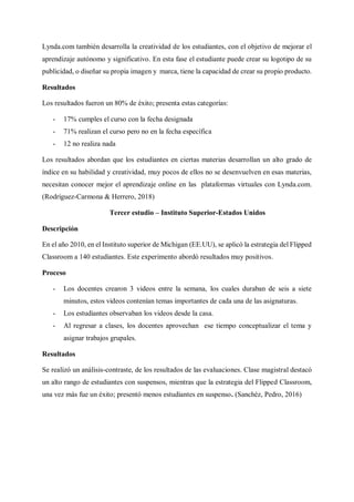 Lynda.com también desarrolla la creatividad de los estudiantes, con el objetivo de mejorar el
aprendizaje autónomo y significativo. En esta fase el estudiante puede crear su logotipo de su
publicidad, o diseñar su propia imagen y marca, tiene la capacidad de crear su propio producto.
Resultados
Los resultados fueron un 80% de éxito; presenta estas categorías:
- 17% cumples el curso con la fecha designada
- 71% realizan el curso pero no en la fecha específica
- 12 no realiza nada
Los resultados abordan que los estudiantes en ciertas materias desarrollan un alto grado de
índice en su habilidad y creatividad, muy pocos de ellos no se desenvuelven en esas materias,
necesitan conocer mejor el aprendizaje online en las plataformas virtuales con Lynda.com.
(Rodríguez-Carmona & Herrero, 2018)
Tercer estudio – Instituto Superior-Estados Unidos
Descripción
En el año 2010, en el Instituto superior de Michigan (EE.UU), se aplicó la estrategia del Flipped
Classroom a 140 estudiantes. Este experimento abordó resultados muy positivos.
Proceso
- Los docentes crearon 3 videos entre la semana, los cuales duraban de seis a siete
minutos, estos videos contenían temas importantes de cada una de las asignaturas.
- Los estudiantes observaban los videos desde la casa.
- Al regresar a clases, los docentes aprovechan ese tiempo conceptualizar el tema y
asignar trabajos grupales.
Resultados
Se realizó un análisis-contraste, de los resultados de las evaluaciones. Clase magistral destacó
un alto rango de estudiantes con suspensos, mientras que la estrategia del Flipped Classroom,
una vez más fue un éxito; presentó menos estudiantes en suspenso. (Sanchéz, Pedro, 2016)
 
