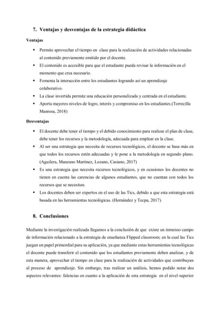 7. Ventajas y desventajas de la estrategia didáctica
Ventajas
 Permite aprovechar el tiempo en clase para la realización de actividades relacionadas
al contenido previamente emitido por el docente.
 El contenido es accesible para que el estudiante pueda revisar la información en el
momento que crea necesario.
 Fomenta la interacción entre los estudiantes logrando así un aprendizaje
colaborativo.
 La clase invertida permite una educación personalizada y centrada en el estudiante.
 Aporta mayores niveles de logro, interés y compromiso en los estudiantes.(Torrecilla
Manresa, 2018)
Desventajas
 El docente debe tener el tiempo y el debido conocimiento para realizar el plan de clase,
debe tener los recursos y la metodología, adecuada para emplear en la clase.
 Al ser una estrategia que necesita de recursos tecnológicos, el docente se basa más en
que todos los recursos estén adecuadas y le pone a la metodología en segundo plano.
(Aguilera, Manzano Martínez, Lozano, Casiano, 2017)
 Es una estrategia que necesita recursos tecnológicos, y en ocasiones los docentes no
tienen en cuenta las carencias de algunos estudiantes, que no cuentan con todos los
recursos que se necesitan.
 Los docentes deben ser expertos en el uso de las Tics, debido a que esta estrategia está
basada en las herramientas tecnológicas. (Hernández y Tecpa, 2017)
8. Conclusiones
Mediante la investigación realizada llegamos a la conclusión de que existe un inmenso campo
de información relacionado a la estrategia de enseñanza Flipped classroom; en la cual las Tics
juegan un papel primordial para su aplicación, ya que mediante estas herramientas tecnológicas
el docente puede transferir el contenido que los estudiantes previamente deben analizar, y de
esta manera, aprovechar el tiempo en clase para la realización de actividades que contribuyan
al proceso de aprendizaje. Sin embargo, tras realizar un análisis, hemos podido notar dos
aspectos relevantes: falencias en cuanto a la aplicación de esta estrategia en el nivel superior
 