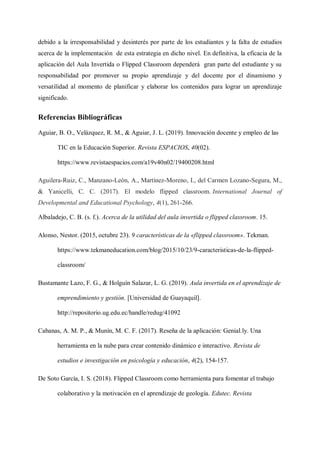 debido a la irresponsabilidad y desinterés por parte de los estudiantes y la falta de estudios
acerca de la implementación de esta estrategia en dicho nivel. En definitiva, la eficacia de la
aplicación del Aula Invertida o Flipped Classroom dependerá gran parte del estudiante y su
responsabilidad por promover su propio aprendizaje y del docente por el dinamismo y
versatilidad al momento de planificar y elaborar los contenidos para lograr un aprendizaje
significado.
Referencias Bibliográficas
Aguiar, B. O., Velázquez, R. M., & Aguiar, J. L. (2019). Innovación docente y empleo de las
TIC en la Educación Superior. Revista ESPACIOS, 40(02).
https://www.revistaespacios.com/a19v40n02/19400208.html
Aguilera-Ruiz, C., Manzano-León, A., Martínez-Moreno, I., del Carmen Lozano-Segura, M.,
& Yanicelli, C. C. (2017). El modelo flipped classroom. International Journal of
Developmental and Educational Psychology, 4(1), 261-266.
Albaladejo, C. B. (s. f.). Acerca de la utilidad del aula invertida o flipped classroom. 15.
Alonso, Nestor. (2015, octubre 23). 9 características de la «flipped classroom». Tekman.
https://www.tekmaneducation.com/blog/2015/10/23/9-caracteristicas-de-la-flipped-
classroom/
Bustamante Lazo, F. G., & Holguín Salazar, L. G. (2019). Aula invertida en el aprendizaje de
emprendimiento y gestión. [Universidad de Guayaquil].
http://repositorio.ug.edu.ec/handle/redug/41092
Cabanas, A. M. P., & Munín, M. C. F. (2017). Reseña de la aplicación: Genial.ly. Una
herramienta en la nube para crear contenido dinámico e interactivo. Revista de
estudios e investigación en psicología y educación, 4(2), 154-157.
De Soto García, I. S. (2018). Flipped Classroom como herramienta para fomentar el trabajo
colaborativo y la motivación en el aprendizaje de geología. Edutec. Revista
 