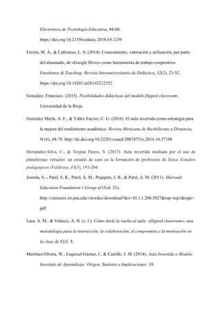 Electrónica de Tecnología Educativa, 44-60.
https://doi.org/10.21556/edutec.2018.65.1239
Ferrón, M. Á., & Cañizares, L. S. (2014). Conocimiento, valoración y utilización, por parte
del alumnado, de «Google Drive» como herramienta de trabajo cooperativo.
Enseñanza & Teaching: Revista Interuniversitaria de Didáctica, 32(2), 23-52.
https://doi.org/10.14201/et20143212352
González, Francisco. (2015). Posibilidades didàcticas del modelo flipped classroom.
Universidad de la Rioja.
González Merla, A. E., & Yáñez Encizo, C. G. (2016). El aula invertida como estrategia para
la mejora del rendimiento académico. Revista Mexicana de Bachillerato a Distancia,
8(16), 68-78. http://dx.doi.org/10.22201/cuaed.20074751e.2016.16.57108
Hernández-Silva, C., & Tecpan Flores, S. (2017). Aula invertida mediada por el uso de
plataformas virtuales: un estudio de caso en la formación de profesores de física. Estudios
pedagógicos (Valdivia), 43(3), 193-204.
Joomla, S.-, Patel, S. K., Patel, A. M., Prajapati, J. B., & Patel, A. M. (2011). Marwadi
Education Foundation’s Group of (Vol. 21).
http://citeseerx.ist.psu.edu/viewdoc/download?doi=10.1.1.206.3027&rep=rep1&type=
pdf
Lara, A. M., & Velasco, A. H. (s. f.). Cómo darle la vuelta al aula: «flipped classroom», una
metodología para la interacción, la colaboración, el compromiso y la motivación en
la clase de ELE. 8.
Martínez-Olvera, W., Esquivel-Gámez, I., & Castillo, J. M. (2014). Aula Invertida o Modelo
Invertido de Aprendizaje: Origen, Sustento e Implicaciones. 19.
 