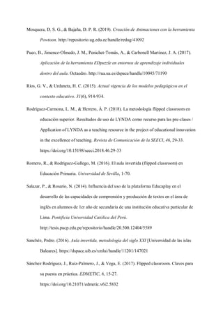 Mosquera, D. S. G., & Bajaña, D. P. R. (2019). Creación de Animaciones con la herramienta
Powtoon. http://repositorio.ug.edu.ec/handle/redug/41092
Pueo, B., Jimenez-Olmedo, J. M., Penichet-Tomás, A., & Carbonell Martínez, J. A. (2017).
Aplicación de la herramienta EDpuzzle en entornos de aprendizaje individuales
dentro del aula. Octaedro. http://rua.ua.es/dspace/handle/10045/71190
Ríos, G. V., & Urdaneta, H. C. (2015). Actual vigencia de los modelos pedagógicos en el
contexto educativo. 31(6), 914-934.
Rodríguez-Carmona, L. M., & Herrero, Á. P. (2018). La metodología flipped classroom en
educación superior. Resultados de uso de LYNDA como recurso para las pre-clases /
Application of LYNDA as a teaching resource in the project of educational innovation
in the excellence of teaching. Revista de Comunicación de la SEECI, 46, 29-33.
https://doi.org/10.15198/seeci.2018.46.29-33
Romero, R., & Rodríguez-Gallego, M. (2016). El aula invertida (flipped classroom) en
Educación Primaria. Universidad de Sevilla, 1-70.
Salazar, P., & Rosario, N. (2014). Influencia del uso de la plataforma Educaplay en el
desarrollo de las capacidades de comprensión y producción de textos en el área de
inglés en alumnos de 1er año de secundaria de una institución educativa particular de
Lima. Pontificia Universidad Católica del Perú.
http://tesis.pucp.edu.pe/repositorio/handle/20.500.12404/5589
Sanchéz, Pedro. (2016). Aula invertida, metodología del siglo XXI [Universidad de las islas
Baleares]. https://dspace.uib.es/xmlui/handle/11201/147021
Sánchez Rodríguez, J., Ruiz-Palmero, J., & Vega, E. (2017). Flipped classroom. Claves para
su puesta en práctica. EDMETIC, 6, 15-27.
https://doi.org/10.21071/edmetic.v6i2.5832
 