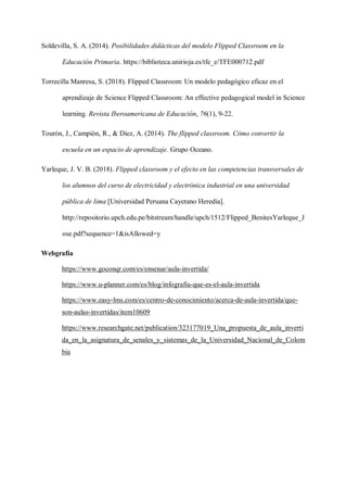 Soldevilla, S. A. (2014). Posibilidades didácticas del modelo Flipped Classroom en la
Educación Primaria. https://biblioteca.unirioja.es/tfe_e/TFE000712.pdf
Torrecilla Manresa, S. (2018). Flipped Classroom: Un modelo pedagógico eficaz en el
aprendizaje de Science Flipped Classroom: An effective pedagogical model in Science
learning. Revista Iberoamericana de Educación, 76(1), 9-22.
Tourón, J., Campión, R., & Díez, A. (2014). The flipped classroom. Cómo convertir la
escuela en un espacio de aprendizaje. Grupo Oceano.
Yarleque, J. V. B. (2018). Flipped classroom y el efecto en las competencias transversales de
los alumnos del curso de electricidad y electrónica industrial en una universidad
pública de lima [Universidad Peruana Cayetano Heredia].
http://repositorio.upch.edu.pe/bitstream/handle/upch/1512/Flipped_BenitesYarleque_J
ose.pdf?sequence=1&isAllowed=y
Webgrafía
https://www.goconqr.com/es/ensenar/aula-invertida/
https://www.u-planner.com/es/blog/infografia-que-es-el-aula-invertida
https://www.easy-lms.com/es/centro-de-conocimiento/acerca-de-aula-invertida/que-
son-aulas-invertidas/item10609
https://www.researchgate.net/publication/323177019_Una_propuesta_de_aula_inverti
da_en_la_asignatura_de_senales_y_sistemas_de_la_Universidad_Nacional_de_Colom
bia
 