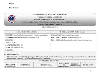 17
Anexos
Plan de clase
UNIVERSIDAD NACIONAL DE CHIMBORAZO
VICERRECTORADO ACADÉMICO
UNIDAD DE PLANIFICACIÓN ACADÉMICA
FACULTAD DE CIENCIAS DE LA EDUCACIÓN, HUMANAS Y TECNOLOGÍAS
CARRERA DE DISEÑO GRÁFICO
PLAN DE CLASE N° 6
I. DATOS INFORMATIVOS: II. ORGANIZACIÓN DE LA CLASE:
DOCENTE: Fanny Puli, Erika Caguana, Mery Chinlle,, Angelica Loza.
PERÍODO ACADÉMICO: Octubre 2019-Marzo 2020
SEMESTRE: 3
PARALELO: A
N° DE ESTUDIANTES: 25
FECHA: 4 de febrero de 2020
DURACIÓN: 1
ASIGNATURA: Experiencias de aprendizaje
TEMA DE LA UNIDAD: Modelos Pedagógicos
TEMA DE CLASE: Escuela tradicional vs Escuela contemporánea
III. INTRODUCCIÓN
Clase orientada a identificar las principales diferencias entre la escuela tradicional y escuela contemporánea, mediante una reflexión de
los contenidos estudiados y el desarrollo de actividades y dinámicas.
IV. PROCESO DIDÁCTICO:
OBJETIVO DE
APRENDIZAJE
CONTENIDOS METODOLOGÌA
RESULTADOS
DE
APRENDIZAJE:
RECURSOS
DIDÁCTICOS
EVALUACIÒN
 