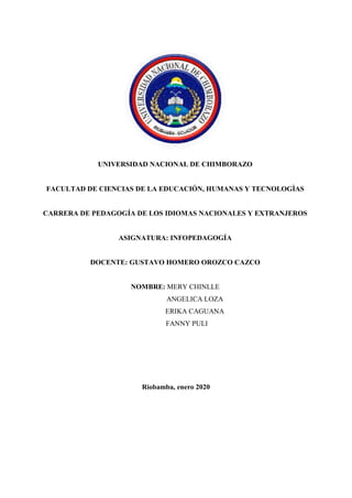 UNIVERSIDAD NACIONAL DE CHIMBORAZO
FACULTAD DE CIENCIAS DE LA EDUCACIÓN, HUMANAS Y TECNOLOGÌAS
CARRERA DE PEDAGOGÍA DE LOS IDIOMAS NACIONALES Y EXTRANJEROS
ASIGNATURA: INFOPEDAGOGÍA
DOCENTE: GUSTAVO HOMERO OROZCO CAZCO
NOMBRE: MERY CHINLLE
ANGELICA LOZA
ERIKA CAGUANA
FANNY PULI
Riobamba, enero 2020
 