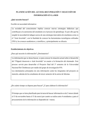 PLANIFICACIÓN DEL ACCESO, RECUPERACIÓN Y SELECCIÓN DE
INFORMACIÓN EN LA RED
¿Qué necesito buscar?
Escribir mi necesidad informativa:
La sociedad del conocimiento implica conocer nuevas estrategias didácticas que
contribuyan a la autonomía del estudiante en el proceso de aprendizaje. Es por ello que ha
surgido la necesidad de indagar acerca de una estrategia innovadora de enseñanza como es
el “Aula Invertida”, con la finalidad de conocer las herramientas tecnológicas utilizadas
(TICs), los avances académicos y científicos, y principalmente su eficacia.
Establecimiento de objetivos
¿Para qué necesito la información? ¿Destinatarios?
La información que se desea buscar, es para conocer la situación actual sobre el desarrollo
del “Flipped classroom o Aula Invertida” en cuanto a la formación del alumnado. Este
proceso servirá para desarrollar el Proyecto final del 3º semestre de la Universidad
Nacional De Chimborazo por medio del grupo de investigación Nº6.
Los destinatarios principales de esta información serán los integrantes del proyecto en
mención, además de los estudiantes de tercer semestre de la carrea de Idiomas.
¿De cuánto tiempo se dispone para buscar? ¿Y para elaborar la información?
El tiempo que se tiene planificado para la tarea de buscar información es de 2 meses (desde
el 15 de noviembre hasta el 15 de enero) por cuanto se realiza entre 4 estudiantes y para el
procesamiento de la información se dispondrá de 1 meses.
 