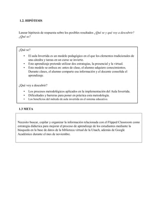 1.2. HIPÓTESIS
Lanzar hipótesis de respuesta sobre los posibles resultados ¿Qué se y qué voy a descubrir?
¿Qué se?
1.3 META
¿Qué se?
• El aula Invertida es un modelo pedagógico en el que los elementos tradicionales de
una cátedra y tareas en un curso se invierte.
• Este aprendizaje pretende utilizar dos estrategias, la presencial y la virtual.
• Este modelo se enfoca en: antes de clase, el alumno adquiere conocimientos.
Durante clases, el alumno comparte esa información y el docente consolida el
aprendizaje.
¿Qué voy a descubrir?
• Los procesos metodológicos aplicados en la implementación del Aula Invertida.
• Dificultades y barreras para poner en práctica esta metodología.
• Los beneficios del método de aula invertida en el sistema educativo.
Necesito buscar, copilar y organizar la información relacionada con el Flipped Classroom como
estrategia didáctica para mejorar el proceso de aprendizaje de los estudiantes mediante la
búsqueda en la base de datos de la biblioteca virtual de la Unach, además de Google
Académico durante el mes de noviembre.
 