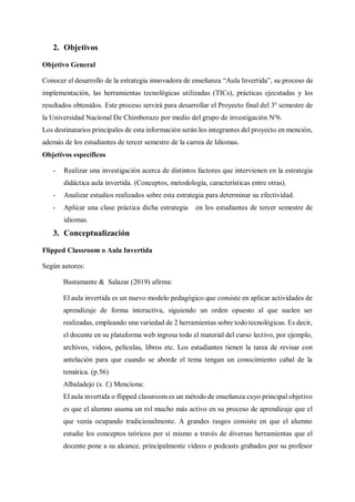 2. Objetivos
Objetivo General
Conocer el desarrollo de la estrategia innovadora de enseñanza “Aula Invertida”, su proceso de
implementación, las herramientas tecnológicas utilizadas (TICs), prácticas ejecutadas y los
resultados obtenidos. Este proceso servirá para desarrollar el Proyecto final del 3º semestre de
la Universidad Nacional De Chimborazo por medio del grupo de investigación Nº6.
Los destinatarios principales de esta información serán los integrantes del proyecto en mención,
además de los estudiantes de tercer semestre de la carrea de Idiomas.
Objetivos específicos
- Realizar una investigación acerca de distintos factores que intervienen en la estrategia
didáctica aula invertida. (Conceptos, metodología, características entre otras).
- Analizar estudios realizados sobre esta estrategia para determinar su efectividad.
- Aplicar una clase práctica dicha estrategia en los estudiantes de tercer semestre de
idiomas.
3. Conceptualización
Flipped Classroom o Aula Invertida
Según autores:
Bustamante & Salazar (2019) afirma:
El aula invertida es un nuevo modelo pedagógico que consiste en aplicar actividades de
aprendizaje de forma interactiva, siguiendo un orden opuesto al que suelen ser
realizadas, empleando una variedad de 2 herramientas sobre todo tecnológicas. Es decir,
el docente en su plataforma web ingresa todo el material del curso lectivo, por ejemplo,
archivos, videos, películas, libros etc. Los estudiantes tienen la tarea de revisar con
antelación para que cuando se aborde el tema tengan un conocimiento cabal de la
temática. (p.56)
Albaladejo (s. f.) Menciona:
El aula invertida o flipped classroom es un método de enseñanza cuyo principal objetivo
es que el alumno asuma un rol mucho más activo en su proceso de aprendizaje que el
que venía ocupando tradicionalmente. A grandes rasgos consiste en que el alumno
estudie los conceptos teóricos por sí mismo a través de diversas herramientas que el
docente pone a su alcance, principalmente vídeos o podcasts grabados por su profesor
 