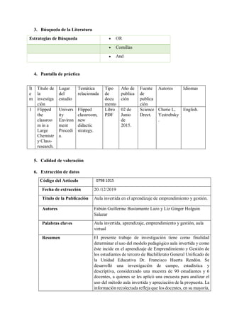 3. Búsqueda de la Literatura
Estrategias de Búsqueda  OR
 Comillas
 And
4. Pantalla de práctica
Ít
e
m
Título de
la
investiga
ción
Lugar
del
estudio
Temática
relacionada
Tipo
de
docu
mento
Año de
publica
ción
Fuente
de
publica
ción
Autores Idiomas
1 Flipped
the
classroo
m in a
Large
Chemistr
y Class-
research.
Univers
ity
Environ
ment
Procedi
a.
Flipped
classroom,
new
didactic
strategy.
Libro
PDF
02 de
Junio
de
2015.
Science
Drect.
Cherie L,
Yestrebsky
.
English.
5. Calidad de valoración
6. Extracción de datos
Código del Artículo 0798 1015
Fecha de extracción 20 /12/2019
Título de la Publicación Aula invertida en el aprendizaje de emprendimiento y gestión.
Autores Fabián Guillermo Bustamante Lazo y Liz Ginger Holguin
Salazar
Palabras claves Aula invertida, aprendizaje, emprendimiento y gestión, aula
virtual
Resumen El presente trabajo de investigación tiene como finalidad
determinar el uso del modelo pedagógico aula invertida y como
éste incide en el aprendizaje de Emprendimiento y Gestión de
los estudiantes de tercero de Bachillerato General Unificado de
la Unidad Educativa Dr. Francisco Huerta Rendón. Se
desarrolló una investigación de campo, estadística y
descriptiva, considerando una muestra de 90 estudiantes y 6
docentes, a quienes se les aplicó una encuesta para analizar el
uso del método aula invertida y apreciación de la propuesta. La
información recolectada refleja que los docentes, en su mayoría,
 