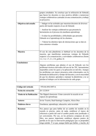 grupos estudiados. Se concluye que la utilización de Edmodo
que hacen los docentes es muy positiva debido a numerosas
ventajas colaborativas centradas en una comunicación y trabajo
en proyectos.
Objetivos del estudio Indagar en las actitudes que muestran docentes de diversos
partes del mundo respecto al uso de Edmodo
Analizar las ventajas colaborativas que presenta la
herramienta en el proceso de enseñanza aprendizaje
Evaluar las posibilidades y dificultades que presenta
Edmodo en el aprendizaje de los alumnos.
Valorar los distintos tipos de interacciones que se dan en
estos entornos virtuales
Muestra El uso de esta plataforma es habitual en los docentes de la
muestra, que manifiestan numerosas ventajas de Edmodo
respecto a la comunicación y actividades colaborativas (Items
1.2, 1.6, 1.7, 2.1, 2.8, gráfico 4)
Conclusiones
Algunos problemas que plantea el uso de Edmodo son los
problemas técnicos derivados del uso de las TIC, herramientas
mejorables como los quizs y la aplicación en móviles. Aunque
los problemas con mayor presencia están relacionados con la
demanda de dedicación y tiempo del docente y con la necesidad
de que los alumnos aprendan a manejar la plataforma y no se
pierdan al trabajar con la información de cada grupo.
Código del Artículo 978-84-494-5097-6
Fecha de extracción 20 /12/2019
Título de la Publicación The flipped classroom. Cómo convertir la escuela en un
espacio de aprendizaje.
Autores Javier Tourón, Raúl Santiago Campión, Alicia Díez
Palabras claves Enseñanza, aprendizaje, educación, aula invertida
Resumen Nos parece que para hablar de un cambio de modelo en la
escuela es preciso, antes de nada, establecer el marco de
referencia a partir del cual el cambio puede estar justiﬁcado o
ser conveniente. Por eso, en los primeros compases de este
libro, nos parece importante establecer algunos puntos de
partida en los que la innovación pedagógica que se propondrá
tenga sentido. Y es que, aunque habrá que hablar, y mucho, de
 