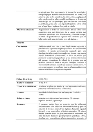 tecnología, este libro no trata sobre la innovación tecnológica,
sino pedagógica. Solemos utilizar la metáfora del sobre y la
carta: la carta es lo sustantivo, la innovación pedagógica; el
sobre que la contiene y hace posible que llegue a su destino, es
la tecnología (de cualquier tipo); pero un sobre sin carta tiene
poca utilidad, y una carta –por importante que sea– sin un sobre
que la haga llegar, hará que el mensaje se pierda.
Objetivos del estudio Proporcionará al lector un conocimiento básico sobre cómo
concebimos una parte importante de la escuela en tanto que
ámbito de aprendizaje y no de enseñanza y, al mismo tiempo,
le abrirá a la posibilidad de explorar otros territorios que, de
haberlos incluido aquí, invitarían poco a la lectura…
Muestra
Conclusiones Podríamos decir que esto es tan simple como ingenioso y
parsimonioso, siguiendo ese principio básico del conocimiento
cientíﬁco. Y resulta especialmente adecuado para una
planiﬁcación del aprendizaje centrada en el alumno y sus puntos
fuertes, preferencias y necesidades, es decir, un modelo que
promueva un aprendizaje profundo y una implicación intensa
del alumno, potenciando la calidad de la relación con su
profesor, convertido ahora en su guía, consejero y mentor, e
incrementando el valor añadido de la relación entre ambos. Y
eso es precisamente la enseñanza inversa, a la que dedicaremos
nuestra atención en los siguientes epígrafes
Código del Artículo 2386-7418
Fecha de extracción 20-12-2019
Título de la Publicación Reseña de la aplicación: Genial.ly. Una herramienta en la nube
para crear contenido dinámico e interactivo
Autores Ana María Peña Cabanas, María Concepción Fernández
Munín
Palabras claves presentaciones interactivas, herramientas 2.0, recursos
digitales, docencia, aprendizaje
Resumen El presente trabajo hace un recorrido por las diferentes
funcionalidades que ofrece la herramienta Genial.ly para la
creación de recursos interactivos digitales, haciendo especial
hincapié en su potencial en el ámbito educativo. Al mismo
tiempo, pretende servir de guía para docentes interesados en
crear materiales didácticos que propicien un aprendizaje activo,
significativo y personalizado, a la vez que resulten atrayentes y
 