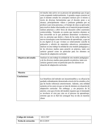 rol mucho más activo en su proceso de aprendizaje que el que
venía ocupando tradicionalmente. A grandes rasgos consiste en
que el alumno estudie los conceptos teóricos por sí mismo a
través de diversas herramientas que el docente pone a su
alcance, principalmente vídeos o podcasts grabados por su
profesor o por otras personas, y el tiempo de clase se aproveche
para resolver dudas relacionadas con el material proporcionado,
realizar prácticas y abrir foros de discusión sobre cuestiones
controvertidas. Teniendo en cuenta que nuestros alumnos se
han convertido en lo que podemos denominar «e-alumnos»,
esto es, personas que dentro y fuera de las aulas emplean las
nuevas tecnologías como herramientas de aprendizaje, y que en
la era digital en la que vivimos es relativamente sencilla la
grabación y edición de materiales educativos, pretendemos
analizar en este trabajo la utilidad de este modelo pedagógico y
de los diversos medios para ponerlo en práctica, tanto con
carácter general como en particular para los alumnos en
situación de adaptación curricular
Objetivos del estudio Analizar en este trabajo la utilidad de este modelo pedagógico
y de los diversos medios para ponerlo en práctica, tanto con
carácter general como en particular para los alumnos en
situación de adaptación curricular.
Muestra
Conclusiones
Los beneficios del método son incuestionables y su eficacia ha
quedado sobradamente demostrada a través de los estudios a los
que he hecho referencia anteriormente. Además, esta utilidad
aumenta en los casos en que se trata de alumnos en situación de
adaptación curricular. Sin embargo, y sin perjuicio de lo
anterior, creo que el éxito del modelo requiere que el alumnado
se involucre al cien por cien en el proceso de aprendizaje,
extremo que no es fácil de conseguir hoy en día en nuestras
clases
Código del Artículo 1012-1587
Fecha de extracción 20-12-2019
 