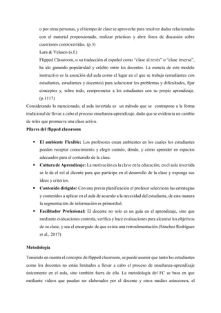 o por otras personas, y el tiempo de clase se aproveche para resolver dudas relacionadas
con el material proporcionado, realizar prácticas y abrir foros de discusión sobre
cuestiones controvertidas. (p.3)
Lara & Velasco (s.f.)
Flipped Classroom, o su traducción al español como “clase al revés” o “clase inversa”,
ha ido ganando popularidad y crédito entre los docentes. La esencia de este modelo
instructivo es la asunción del aula como el lugar en el que se trabaja (estudiantes con
estudiantes, estudiantes y docentes) para solucionar los problemas y dificultades, fijar
conceptos y, sobre todo, comprometer a los estudiantes con su propio aprendizaje.
(p.1117)
Considerando lo mencionado, el aula invertida es un método que se contrapone a la forma
tradicional de llevar a cabo el proceso enseñanza-aprendizaje, dado que se evidencia un cambio
de roles que promueve una clase activa.
Pilares del flipped classroom
 El ambiente Flexible: Los profesores crean ambientes en los cuales los estudiantes
pueden receptar conocimiento y elegir cuándo, dónde, y cómo aprender en espacios
adecuados para el contenido de la clase.
 Cultura de Aprendizaje: La motivación es la clave en la educación, en el aula invertida
se le da el rol al dicente para que participe en el desarrollo de la clase y exponga sus
ideas y criterios.
 Contenido dirigido: Con una previa planificación el profesor selecciona las estrategias
y contenidos a aplicar en el aula de acuerdo a la necesidad del estudiante, de esta manera
la segmentación de información es primordial.
 Facilitador Profesional: El docente no solo es un guía en el aprendizaje, sino que
mediante evaluaciones controla, verifica y hace evaluaciones para alcanzar los objetivos
de su clase, y sea el encargado de que exista una retroalimentación.(Sánchez Rodríguez
et al., 2017)
Metodología
Teniendo en cuenta el concepto de flipped classroom, se puede asumir que tanto los estudiantes
como los docentes no están limitados a llevar a cabo el proceso de enseñanza-aprendizaje
únicamente en el aula, sino también fuera de ella. La metodología del FC se basa en que
mediante videos que pueden ser elaborados por el docente y otros medios asíncronos, el
 