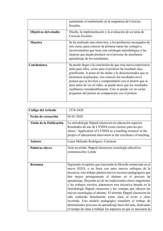 aumentado el rendimiento en la asignatura de Ciencias
Sociales.
Objetivos del estudio Diseño, la implementación y la evaluación de un tema de
Ciencias Sociales.
Muestra Se ha realizado una entrevista, a los profesores encargados de
este curso, para conocer de primera mano las ventajas e
inconvenientes que tiene esta estrategia metodológica y las
mejoras que puede producir en el proceso de enseñanza-
aprendizaje de los estudiantes.
Conclusiones Se puede llegar a la conclusión de que esta nueva experiencia
tanto para ellos, como para el profesor ha resultado muy
gratificante. A pesar de las dudas y lo desconcertados que se
mostraron al principio, tras conocer los resultados en el
postest que se les hizo y comparándolo con el pretest que se
pasó antes de ver el vídeo, se puede decir que los resultados
cambiaron considerablemente. Esto se puede ver en varias
preguntas del pretets en comparación con el postest.
Código del Artículo 1576-3420
Fecha de extracción 05-01-2020
Título de la Publicación La metodología flipped classroom en educación superior.
Resultados de uso de LYNDA como recurso para las pre-
clases / Application of LYNDA as a teaching resource in the
project of educational innovation in the excellence of teaching
Autores Laura Melendo Rodríguez- Carmona
Palabras claves Aula invertida; flipped classroom; tecnología educativa;
comunicación; Lynda
Resumen Siguiendo el espíritu que trasciende la filosofía enmarcada en el
nuevo EEES, y en línea con estos nuevos enfoques de la
docencia, este trabajo plantea nuevos recursos pedagógicos que
den mayor protagonismo al alumno en el proceso de
aprendizaje. Huyendo así de las tradicionales clases magistrales
y los trabajos escritos, plantearon esta iniciativa basada en la
metodología flipped classroom y las ventajas que ofrecen las
nuevas tecnologías al alumno. El término flipped classroom ha
sido traducido literalmente como clase al revés o clase
invertida. Este modelo pedagógico transfiere el trabajo de
determinados procesos de aprendizaje fuera del aula, dedicando
el tiempo de clase a trabajar los aspectos en que es necesaria la
 