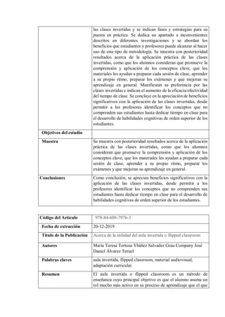 las clases invertidas y se indican fases y estrategias para su
puesta en práctica. Se dedica un apartado a inconvenientes
descritos en diferentes investigaciones y se abordan los
beneficios que estudiantes y profesores puede alcanzar al hacer
uso de este tipo de metodología. Se muestra con posterioridad
resultados acerca de la aplicación práctica de las clases
invertidas, como que los alumnos consideran que promueve la
comprensión y aplicación de los conceptos clave, que los
materiales les ayudan a preparar cada sesión de clase, aprender
a su propio ritmo, preparar los exámenes y que mejoran su
aprendizaje en general. Manifiestan su preferencia por las
clases invertidas e indican el aumento de la eficacia/efectividad
del tiempo de clase. Se concluye en la apreciación de beneficios
significativos con la aplicación de las clases invertidas, desde
permitir a los profesores identificar los conceptos que no
comprenden sus estudiantes hasta dedicar tiempo en clase para
el desarrollo de habilidades cognitivas de orden superior de los
estudiantes.
Objetivos del estudio
Muestra Se muestra con posterioridad resultados acerca de la aplicación
práctica de las clases invertidas, como que los alumnos
consideran que promueve la comprensión y aplicación de los
conceptos clave, que los materiales les ayudan a preparar cada
sesión de clase, aprender a su propio ritmo, preparar los
exámenes y que mejoran su aprendizaje en general.
Conclusiones Como conclusión, se aprecian beneficios significativos con la
aplicación de las clases invertidas, desde permitir a los
profesores identificar los conceptos que no comprenden sus
estudiantes hasta dedicar tiempo en clase para el desarrollo de
habilidades cognitivas de orden superior de los estudiantes.
Código del Artículo 978-84-608-7976-3
Fecha de extracción 20-12-2019
Título de la Publicación Acerca de la utilidad del aula invertida o flipped classroom
Autores María Teresa Tortosa Ybáñez Salvador Grau Company José
Daniel Álvarez Teruel
Palabras claves aula invertida, flipped classroom, material audiovisual,
adaptación curricular.
Resumen El aula invertida o flipped classroom es un método de
enseñanza cuyo principal objetivo es que el alumno asuma un
rol mucho más activo en su proceso de aprendizaje que el que
 