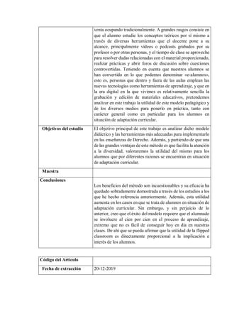 venía ocupando tradicionalmente. A grandes rasgos consiste en
que el alumno estudie los conceptos teóricos por sí mismo a
través de diversas herramientas que el docente pone a su
alcance, principalmente vídeos o podcasts grabados por su
profesor o por otras personas, y el tiempo de clase se aproveche
para resolver dudas relacionadas con el material proporcionado,
realizar prácticas y abrir foros de discusión sobre cuestiones
controvertidas. Teniendo en cuenta que nuestros alumnos se
han convertido en lo que podemos denominar «e-alumnos»,
esto es, personas que dentro y fuera de las aulas emplean las
nuevas tecnologías como herramientas de aprendizaje, y que en
la era digital en la que vivimos es relativamente sencilla la
grabación y edición de materiales educativos, pretendemos
analizar en este trabajo la utilidad de este modelo pedagógico y
de los diversos medios para ponerlo en práctica, tanto con
carácter general como en particular para los alumnos en
situación de adaptación curricular.
Objetivos del estudio El objetivo principal de este trabajo es analizar dicho modelo
didáctico y las herramientas más adecuadas para implementarlo
en las enseñanzas de Derecho. Además, y partiendo de que una
de las grandes ventajas de este método es que facilita la atención
a la diversidad, valoraremos la utilidad del mismo para los
alumnos que por diferentes razones se encuentran en situación
de adaptación curricular.
Muestra
Conclusiones
Los beneficios del método son incuestionables y su eficacia ha
quedado sobradamente demostrada a través de los estudios a los
que he hecho referencia anteriormente. Además, esta utilidad
aumenta en los casos en que se trata de alumnos en situación de
adaptación curricular. Sin embargo, y sin perjuicio de lo
anterior, creo que el éxito del modelo requiere que el alumnado
se involucre al cien por cien en el proceso de aprendizaje,
extremo que no es fácil de conseguir hoy en día en nuestras
clases. De ahí que se pueda afirmar que la utilidad de la flipped
classroom es directamente proporcional a la implicación e
interés de los alumnos.
Código del Artículo
Fecha de extracción 20-12-2019
 