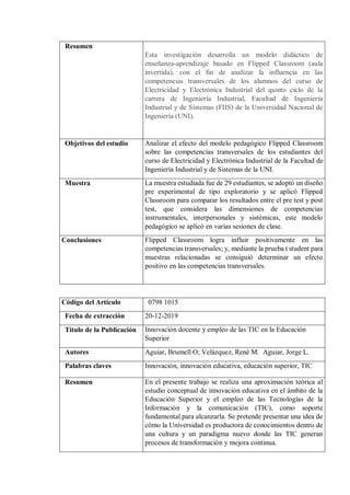 Resumen
Esta investigación desarrolla un modelo didáctico de
enseñanza-aprendizaje basado en Flipped Classroom (aula
invertida), con el fin de analizar la influencia en las
competencias transversales de los alumnos del curso de
Electricidad y Electrónica Industrial del quinto ciclo de la
carrera de Ingeniería Industrial, Facultad de Ingeniería
Industrial y de Sistemas (FIIS) de la Universidad Nacional de
Ingeniería (UNI).
Objetivos del estudio Analizar el efecto del modelo pedagógico Flipped Classroom
sobre las competencias transversales de los estudiantes del
curso de Electricidad y Electrónica Industrial de la Facultad de
Ingeniería Industrial y de Sistemas de la UNI.
Muestra La muestra estudiada fue de 29 estudiantes, se adoptó un diseño
pre experimental de tipo exploratorio y se aplicó Flipped
Classroom para comparar los resultados entre el pre test y post
test, que considera las dimensiones de competencias
instrumentales, interpersonales y sistémicas, este modelo
pedagógico se aplicó en varias sesiones de clase.
Conclusiones Flipped Classroom logra influir positivamente en las
competencias transversales; y, mediante la prueba t student para
muestras relacionadas se consiguió determinar un efecto
positivo en las competencias transversales.
Código del Artículo 0798 1015
Fecha de extracción 20-12-2019
Título de la Publicación Innovación docente y empleo de las TIC en la Educación
Superior
Autores Aguiar, Brumell O; Velázquez, René M. Aguiar, Jorge L.
Palabras claves Innovación, innovación educativa, educación superior, TIC
Resumen En el presente trabajo se realiza una aproximación teórica al
estudio conceptual de innovación educativa en el ámbito de la
Educación Superior y el empleo de las Tecnologías de la
Información y la comunicación (TIC), como soporte
fundamental para alcanzarla. Se pretende presentar una idea de
cómo la Universidad es productora de conocimientos dentro de
una cultura y un paradigma nuevo donde las TIC generan
procesos de transformación y mejora continua.
 