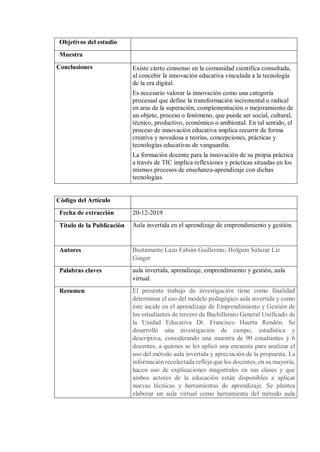 Objetivos del estudio
Muestra
Conclusiones Existe cierto consenso en la comunidad científica consultada,
al concebir la innovación educativa vinculada a la tecnología
de la era digital.
Es necesario valorar la innovación como una categoría
procesual que define la transformación incremental o radical
en aras de la superación, complementación o mejoramiento de
un objeto, proceso o fenómeno, que puede ser social, cultural,
técnico, productivo, económico o ambiental. En tal sentido, el
proceso de innovación educativa implica recurrir de forma
creativa y novedosa a teorías, concepciones, prácticas y
tecnologías educativas de vanguardia.
La formación docente para la innovación de su propia práctica
a través de TIC implica reflexiones y prácticas situadas en los
mismos procesos de enseñanza-aprendizaje con dichas
tecnologías.
Código del Artículo
Fecha de extracción 20-12-2019
Título de la Publicación Aula invertida en el aprendizaje de emprendimiento y gestión.
Autores Bustamante Lazo Fabián Guillermo; Holguín Salazar Liz
Ginger
Palabras claves aula invertida, aprendizaje, emprendimiento y gestión, aula
virtual.
Resumen El presente trabajo de investigación tiene como finalidad
determinar el uso del modelo pedagógico aula invertida y como
éste incide en el aprendizaje de Emprendimiento y Gestión de
los estudiantes de tercero de Bachillerato General Unificado de
la Unidad Educativa Dr. Francisco Huerta Rendón. Se
desarrolló una investigación de campo, estadística y
descriptiva, considerando una muestra de 90 estudiantes y 6
docentes, a quienes se les aplicó una encuesta para analizar el
uso del método aula invertida y apreciación de la propuesta. La
información recolectada refleja que los docentes, en su mayoría,
hacen uso de explicaciones magistrales en sus clases y que
ambos actores de la educación están disponibles a aplicar
nuevas técnicas y herramientas de aprendizaje. Se plantea
elaborar un aula virtual como herramienta del método aula
 
