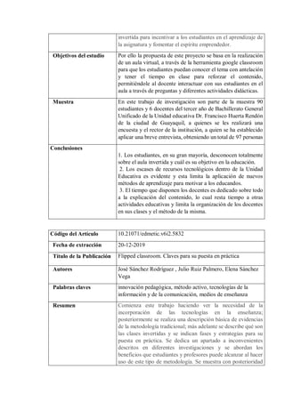 invertida para incentivar a los estudiantes en el aprendizaje de
la asignatura y fomentar el espíritu emprendedor.
Objetivos del estudio Por ello la propuesta de este proyecto se basa en la realización
de un aula virtual, a través de la herramienta google classroom
para que los estudiantes puedan conocer el tema con antelación
y tener el tiempo en clase para reforzar el contenido,
permitiéndole al docente interactuar con sus estudiantes en el
aula a través de preguntas y diferentes actividades didácticas.
Muestra En este trabajo de investigación son parte de la muestra 90
estudiantes y 6 docentes del tercer año de Bachillerato General
Unificado de la Unidad educativa Dr. Francisco Huerta Rendón
de la ciudad de Guayaquil, a quienes se les realizará una
encuesta y el rector de la institución, a quien se ha establecido
aplicar una breve entrevista, obteniendo un total de 97 personas
Conclusiones
1. Los estudiantes, en su gran mayoría, desconocen totalmente
sobre el aula invertida y cuál es su objetivo en la educación.
2. Los escases de recursos tecnológicos dentro de la Unidad
Educativa es evidente y esta limita la aplicación de nuevos
métodos de aprendizaje para motivar a los educandos.
3. El tiempo que disponen los docentes es dedicado sobre todo
a la explicación del contenido, lo cual resta tiempo a otras
actividades educativas y limita la organización de los docentes
en sus clases y el método de la misma.
Código del Artículo 10.21071/edmetic.v6i2.5832
Fecha de extracción 20-12-2019
Título de la Publicación Flipped classroom. Claves para su puesta en práctica
Autores José Sánchez Rodríguez , Julio Ruiz Palmero, Elena Sánchez
Vega
Palabras claves innovación pedagógica, método activo, tecnologías de la
información y de la comunicación, medios de enseñanza
Resumen Comienza este trabajo haciendo ver la necesidad de la
incorporación de las tecnologías en la enseñanza;
posteriormente se realiza una descripción básica de evidencias
de la metodología tradicional; más adelante se describe qué son
las clases invertidas y se indican fases y estrategias para su
puesta en práctica. Se dedica un apartado a inconvenientes
descritos en diferentes investigaciones y se abordan los
beneficios que estudiantes y profesores puede alcanzar al hacer
uso de este tipo de metodología. Se muestra con posterioridad
 