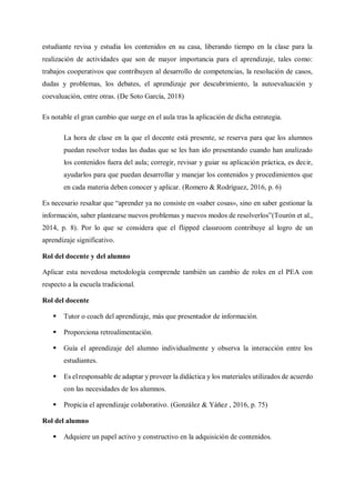 estudiante revisa y estudia los contenidos en su casa, liberando tiempo en la clase para la
realización de actividades que son de mayor importancia para el aprendizaje, tales como:
trabajos cooperativos que contribuyen al desarrollo de competencias, la resolución de casos,
dudas y problemas, los debates, el aprendizaje por descubrimiento, la autoevaluación y
coevaluación, entre otras. (De Soto García, 2018)
Es notable el gran cambio que surge en el aula tras la aplicación de dicha estrategia.
La hora de clase en la que el docente está presente, se reserva para que los alumnos
puedan resolver todas las dudas que se les han ido presentando cuando han analizado
los contenidos fuera del aula; corregir, revisar y guiar su aplicación práctica, es decir,
ayudarlos para que puedan desarrollar y manejar los contenidos y procedimientos que
en cada materia deben conocer y aplicar. (Romero & Rodríguez, 2016, p. 6)
Es necesario resaltar que “aprender ya no consiste en «saber cosas», sino en saber gestionar la
información, saber plantearse nuevos problemas y nuevos modos de resolverlos”(Tourón et al.,
2014, p. 8). Por lo que se considera que el flipped classroom contribuye al logro de un
aprendizaje significativo.
Rol del docente y del alumno
Aplicar esta novedosa metodología comprende también un cambio de roles en el PEA con
respecto a la escuela tradicional.
Rol del docente
 Tutor o coach del aprendizaje, más que presentador de información.
 Proporciona retroalimentación.
 Guía el aprendizaje del alumno individualmente y observa la interacción entre los
estudiantes.
 Es el responsable de adaptar y proveer la didáctica y los materiales utilizados de acuerdo
con las necesidades de los alumnos.
 Propicia el aprendizaje colaborativo. (González & Yáñez , 2016, p. 75)
Rol del alumno
 Adquiere un papel activo y constructivo en la adquisición de contenidos.
 