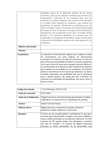 resultados acerca de la aplicación práctica de las clases
invertidas, como que los alumnos consideran que promueve la
comprensión y aplicación de los conceptos clave, que los
materiales les ayudan a preparar cada sesión de clase, aprender
a su propio ritmo, preparar los exámenes y que mejoran su
aprendizaje en general. Manifiestan su preferencia por las
clases invertidas e indican el aumento de la eficacia/efectividad
del tiempo de clase. Se concluye en la apreciación de beneficios
significativos con la aplicación de las clases invertidas, desde
permitir a los profesores identificar los conceptos que no
comprenden sus estudiantes hasta dedicar tiempo en clase para
el desarrollo de habilidades cognitivas de orden superior de los
estudiantes.
Objetivos del estudio
Muestra
Conclusiones En educación no hay fórmulas mágicas que se adapten a todas
las circunstancias, así como tampoco las innovaciones
curriculares son efectivas en todas las situaciones. Se trata de
aprovechar las potencialidades de todos los recursos, quedarnos
con lo que ofrecen de bueno para conseguir nuestros objetivos.
Los profesionales de la educación deben modificar los modelos
para satisfacer las necesidades de sus estudiantes, del entorno
donde se encuentran y de los recursos que disponen. Las clases
invertidas representan una posibilidad más que la tecnología
pone a nuestro alcance, una ayuda para que el profesor se
convierta en un facilitador del aprendizaje, una nueva visión a
tener en cuenta.
Código del Artículo 10.21556/edutec.2018.65.1239
Fecha de extracción 05-01-2020
Título de la Publicación Flipped Classroom como herramienta para fomentar el trabajo
colaborativo y la motivación en el aprendizaje de geología
Autores Isabel S. De Soto García
Palabras claves flipped classroom, enseñanza de geología, formación
profesional, trabajo colaborativo, motivación
Resumen Vivimos en una sociedad global y multicultural, lo que hace
necesario que el profesorado se adapte a esta nueva realidad y
asuma cambios profundos en sus prácticas educativas. En este
contexto, las TIC pueden ayudar a los educadores a construir
este tipo de sociedad y en concreto las flipped classroom
presentan un futuro prometedor. Se ha desarrollado una
 