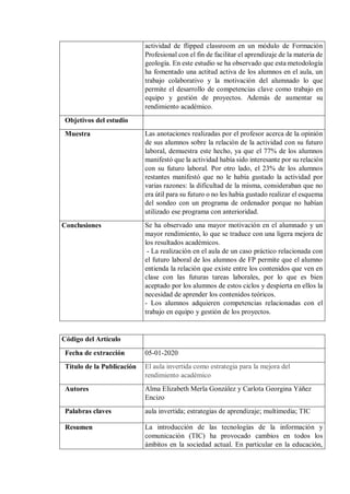 actividad de flipped classroom en un módulo de Formación
Profesional con el fin de facilitar el aprendizaje de la materia de
geología. En este estudio se ha observado que esta metodología
ha fomentado una actitud activa de los alumnos en el aula, un
trabajo colaborativo y la motivación del alumnado lo que
permite el desarrollo de competencias clave como trabajo en
equipo y gestión de proyectos. Además de aumentar su
rendimiento académico.
Objetivos del estudio
Muestra Las anotaciones realizadas por el profesor acerca de la opinión
de sus alumnos sobre la relación de la actividad con su futuro
laboral, demuestra este hecho, ya que el 77% de los alumnos
manifestó que la actividad había sido interesante por su relación
con su futuro laboral. Por otro lado, el 23% de los alumnos
restantes manifestó que no le había gustado la actividad por
varias razones: la dificultad de la misma, consideraban que no
era útil para su futuro o no les había gustado realizar el esquema
del sondeo con un programa de ordenador porque no habían
utilizado ese programa con anterioridad.
Conclusiones Se ha observado una mayor motivación en el alumnado y un
mayor rendimiento, lo que se traduce con una ligera mejora de
los resultados académicos.
- La realización en el aula de un caso práctico relacionada con
el futuro laboral de los alumnos de FP permite que el alumno
entienda la relación que existe entre los contenidos que ven en
clase con las futuras tareas laborales, por lo que es bien
aceptado por los alumnos de estos ciclos y despierta en ellos la
necesidad de aprender los contenidos teóricos.
- Los alumnos adquieren competencias relacionadas con el
trabajo en equipo y gestión de los proyectos.
Código del Artículo
Fecha de extracción 05-01-2020
Título de la Publicación El aula invertida como estrategia para la mejora del
rendimiento académico
Autores Alma Elizabeth Merla González y Carlota Georgina Yáñez
Encizo
Palabras claves aula invertida; estrategias de aprendizaje; multimedia; TIC
Resumen La introducción de las tecnologías de la información y
comunicación (TIC) ha provocado cambios en todos los
ámbitos en la sociedad actual. En particular en la educación,
 