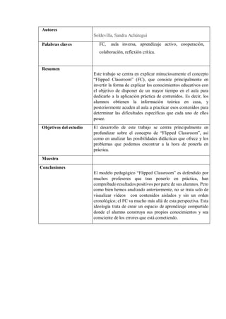 Autores
Soldevilla, Sandra Achútegui
Palabras claves FC, aula inversa, aprendizaje activo, cooperación,
colaboración, reflexión crítica.
Resumen
Este trabajo se centra en explicar minuciosamente el concepto
“Flipped Classroom” (FC), que consiste principalmente en
invertir la forma de explicar los conocimientos educativos con
el objetivo de disponer de un mayor tiempo en el aula para
dedicarlo a la aplicación práctica de contenidos. Es decir, los
alumnos obtienen la información teórica en casa, y
posteriormente acuden al aula a practicar esos contenidos para
determinar las dificultades específicas que cada uno de ellos
posee.
Objetivos del estudio El desarrollo de este trabajo se centra principalmente en
profundizar sobre el concepto de “Flipped Classroom”, así
como en analizar las posibilidades didácticas que ofrece y los
problemas que podemos encontrar a la hora de ponerla en
práctica.
Muestra
Conclusiones
El modelo pedagógico “Flipped Classroom” es defendido por
muchos profesores que tras ponerlo en práctica, han
comprobado resultados positivos por parte de sus alumnos. Pero
como bien hemos analizado anteriormente, no se trata solo de
visualizar vídeos con contenidos aislados y sin un orden
cronológico; el FC va mucho más allá de esta perspectiva. Esta
ideología trata de crear un espacio de aprendizaje compartido
donde el alumno construya sus propios conocimientos y sea
consciente de los errores que está cometiendo.
 