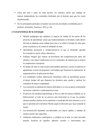  Fuera del aula y antes de cada lección, los alumnos tienen que trabajar de
manera independiente los contenidos facilitados por el docente para que los vayan
familiarizando.
 Ser los principales partícipes al realizar una serie de actividades coordinadas por el
profesor. (González, Francisco, 2015, p. 26)
4. Características de la estrategia
 Modelo pedagógico que replantea el espacio de trabajo de las partes de los
procesos de aprendizaje: tareas que tradicionalmente se llevaban a cabo dentro
del aula se plantean como trabajo para casa y se utiliza el tiempo de clase para
poner en práctica y en común lo trabajado en casa.
 Aprendizaje presencial y semipresencial en el que el alumnado aprende
los conceptos a través vídeos educativos.
 Enfoque integral que supone un incremento del compromiso por parte del
alumno y una mayor implicación con los contenidos, de manera que se mejora
la comprensión conceptual.
 El tiempo de clase se reserva para intercambiar opiniones y poner en práctica el
aprendizaje a través de preguntas o actividades que fomentan la exploración, la
argumentación y la aplicación de ideas.
 Los estudiantes reciben impresiones inmediatas sobre su aprendizaje gracias
al mayor tiempo del que disponen los docentes para ayudar y explicar los
conceptos de mayor complejidad.
 Las cuestiones se plantean de manera individual y se crea un apoyo al alumnado
sin acceso a internet o ayuda paterna en casa.
 El proceso de enseñanza-aprendizaje se lleva a cabo de manera múltiple; no es
bidireccional: se trata de un proceso más horizontal en el que los propios
alumnos pueden nutrirse de las opiniones o resultados de otros alumnos y en el
que lo aportado por el profesor fluctúa según la dirección que vaya tomando la
sesión.
 Las carencias del alumnado son detectadas con mayor rapidez y tratadas de
manera mucho más específica.
 Ambiente colaborativo, participativo y solidario en el aula. La clase invertida
permite focalizar en aquellos aspectos sociales o emocionales que
 
