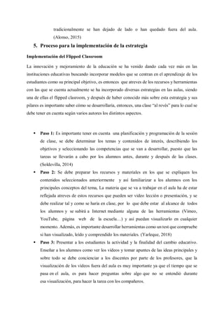 tradicionalmente se han dejado de lado o han quedado fuera del aula.
(Alonso, 2015)
5. Proceso para la implementación de la estrategia
Implementación del Flipped Classroom
La innovación y mejoramiento de la educación se ha venido dando cada vez más en las
instituciones educativas buscando incorporar modelos que se centran en el aprendizaje de los
estudiantes como su principal objetivo, es entonces que atreves de los recursos y herramientas
con las que se cuenta actualmente se ha incorporado diversas estrategias en las aulas, siendo
una de ellas el flipped clasroom, y después de haber conocido más sobre esta estrategia y sus
pilares es importante saber cómo se desarrollaría, entonces, una clase “al revés” para lo cual se
debe tener en cuenta según varios autores los distintos aspectos.
 Paso 1: Es importante tener en cuenta una planificación y programación de la sesión
de clase, se debe determinar los temas y contenidos de interés, describiendo los
objetivos y seleccionando las competencias que se van a desarrollar, puesto que las
tareas se llevarán a cabo por los alumnos antes, durante y después de las clases.
(Soldevilla, 2014)
 Paso 2: Se debe preparar los recursos y materiales en los que se expliquen los
contenidos seleccionados anteriormente y así familiarizar a los alumnos con los
principales conceptos del tema, La materia que se va a trabajar en el aula ha de estar
reflejada atreves de estos recursos que pueden ser video lección o presentación, y se
debe realizar tal y como se haría en clase, por lo que debe estar al alcance de todos
los alumnos y se subirá a Internet mediante alguna de las herramientas (Vimeo,
YouTube, página web de la escuela…) y así puedan visualizarlo en cualquier
momento. Además, es importante desarrollar herramientas como un test que compruebe
si han visualizado, leído y comprendido los materiales. (Yarleque, 2018)
 Paso 3: Presentar a los estudiantes la actividad y la finalidad del cambio educativo.
Enseñar a los alumnos como ver los vídeos y tomar apuntes de las ideas principales y
sobre todo se debe concienciar a los discentes por parte de los profesores, que la
visualización de los vídeos fuera del aula es muy importante ya que el tiempo que se
pasa en el aula, es para hacer preguntas sobre algo que no se entendió durante
esa visualización, para hacer la tarea con los compañeros.
 