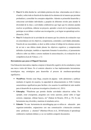  Paso 4: Se debe diseñar las actividades prácticas de clase relacionadas con el vídeo o
el audio y sobre todo en función de las dudas de los alumnos de tal manera que permitan
profundizar y consolidar los conceptos adquiridos. Además es primordial desarrollar y
seleccionar actividades individuales y grupales de diferentes niveles para atender la
diversidad de la clase; y actividades colaborativas que logre que los alumnos puedan
resolver un problema, elaborar un proyecto, aprender a través de la experimentación,
participar en un debate o realizar una investigación, y así lograr un aprendizaje activo.
(Sonsoles, 2018)
 Paso 5: Evaluación de la actividad de tal manera que los criterios de evaluación vaya
en concordancia con los objetivos, competencias, contenidos y actividades planteadas.
Función de sus necesidades, es decir se debe evaluar el trabajo de los alumnos atreves
de un test o una rúbrica donde plasme los objetivos cognitivos y competenciales
definidos al principio, también es importante fomentar la autocrítica y el pensamiento
reflexivo sobre sus fallos o errores mediante la autoevaluación y la evaluación de sus
compañeros.(Lara & Velasco, s. f.)
Herramientas que posee el Flipped Classroom
Una Educación innovadora, impulsa a mejorar el desarrollo cognitivo de los estudiantes y tener
una nueva visión del futuro. En el contexto educativo se han implementados herramientas
tecnológicas muy estratégicas para desarrollar el proceso de enseñanza-aprendizaje
significativo.
 WordPress: Permite crear blogs, creación de páginas webs administrar y publicar
mediante el registro de usuarios, la capacidad de almacenamiento es 3GB. Contiene
características significativas para facilitar a los usuarios la usabilidad de todo modelo
para el desarrollo de su proceso investigativo.(Joomla et al., 2011)
 Educaplay: “Plataforma que permite diseñar actividades educativas online. Por
ejemplo, crear crucigramas, preguntas con varias opciones, pulsar sobre el lugar
correcto, emparejar, rellenar huecos, etc” (Salazar & Rosario, 2014, p. 35). Es una
herramienta muy divertida y mantiene al estudiante activo.
 Edmodo: “Es una herramienta de microblogging que se utiliza en educación para
organizar contenidos, asignaciones con una comunicación e interacción constante
entre profesores y alumnos” (Martínez-Olvera et al., 2014)Fomenta el aprendizaje
colaborativo mediante debates y a su vez también compartir documentos.
 