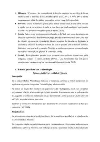  EDpuzzle: “Convierte los contenidos de la lección magistral en un vídeo de forma
intuitiva para la mayoría de los docentes”(Pueo et al., 2017, p. 694). De la misma
manera permite editar los videos y se realiza un test visual de lo aprendido.
 Powtoon: Es una herramienta que te ayuda a crear animaciones de una forma sencilla
y rápida, que se encuentra en la nube lo cual hace que desde cualquier lugar puedas
acceder a tus presentaciones.(Mosquera & Bajaña, 2019)
 Google Drive: es un programa gratuito basado en la Web para crear documentos en
línea con la posibilidad de colaborar en grupo. Incluye un procesador de textos, una hoja
de cálculo, programa de presentación básico, un editor de formularios destinados a
encuestas y un editor de dibujos en línea. En fase ne pruebas está la creación de tablas
dinámicas y secuencia de comandos. También se puede usar como un potente almacén
de archivos online (5GB). (Ferrón & Cañizares, 2014)
 Genialy: Esta aplicación permite crear presentaciones mediante animaciones, subir
imágenes, sonidos o videos, contiene efectos… Una herramienta muy útil que lo
manejas tanto los docentes y los estudiantes.(Cabanas & Munín, 2017)
6. Buenas prácticas con la estrategia
Primer estudio-Universidad de Alicante
Descripción
En la Universidad de Alicante por medio de la carrera de Derecho, se realizó estudios en las
siguientes asignaturas designadas: Criminología y administración.
Se realizó un diagnostico mediante un cuestionario de 10 preguntas, en el cual se realizó
preguntas en relación a la metodología del aula invertida. Precisamente para la realización de
las preguntas se utilizó una herramienta en google forms tales como: escala de Likert, selección
múltiple, preguntas abiertas y cerradas…
También se utilizó otras herramientas para determinar los resultados cuantitativos (SPSS) y lo
cualitativo (NUDIST).
Procedimiento
La primera autoevaluación se realizó mediantes las herramientas (moodle) de la plataforma de
la Universidad de Alicante.
En el segundo estudio, se realizó nuevamente un cuestionario con 10 preguntas mediantes estas
plataformas: Kahoot y Socrative. Sin embargo, el tema a cuestionar estaba en base al estadio
 