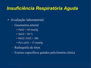 Insuficiência Respiratória Aguda Avaliação laboratorial: Gasometria arterial PaO2 < 60 mmHg SaO2 < 88 % PaO2/ FiO2 < 300 P(A-a)O2 > 15 mmHg Radiografia de tórax Exames específicos guiados pela história clínica 