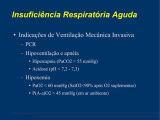 Insuficiência Respiratória Aguda Indicações de Ventilação Mecânica Invasiva PCR Hipoventilação e apnéia Hipercapnia (PaCO2 > 55 mmHg) ‏ Acidose (pH < 7,2 - 7,3) ‏ Hipoxemia PaO2 < 60 mmHg (SatO2<90% após O2 suplementar) ‏ P(A-a)O2 > 45 mmHg (em ar ambiente) ‏ 