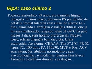IRpA: caso clínico 2 Paciente masculino, 59 anos, previamente hígigo, tabagista 70 anos-maço, procurou PS por quadro de cefaléia frontal bilateral sem sinais de alarme há 7 dias, associado a artralgias e mialgia difusas, que já haviam melhorado, surgindo febre 38-39  C há pelo menos 3 dias, sem horário preferencial. Negava tosse, referia dispnéia bem discreta. Urina escurecida. Ao exame, CHAAA, Tax 37,1  C, FR 32 irpm, FC: 100 bpm, PA 130x90, MVF s/ RA, ACV sem alterações, abdome normotenso e sem visceromegalias, sem edemas, panturrilhas livres. Tremores e calafrios durante a avaliação. 