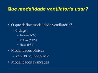 Que modalidade ventilatória usar? O que define modalidade ventilatória? Ciclagem Tempo (PCV) ‏ Volume(VCV) ‏ Fluxo (PSV) ‏ Modalidades básicas VCV, PCV, PSV, SIMV Modalidades avançadas 