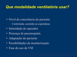 Que modalidade ventilatória usar? Nível de consciência do paciente Controlada, assistida ou espontânea Intimidade do operador Presença de pneumopatia Adaptação do paciente Possibilidades de monitorização Fase do uso da VM 