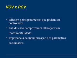 VCV x PCV Diferem pelos parâmetros que podem ser controlados Estudos não comprovaram alterações em morbimortalidade Importância de monitorização dos parâmetros secundários 
