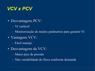VCV x PCV Desvantagens PCV: Vt variável Monitorização de muitos parâmetros para garantir Vt Vantagens VCV: Fácil manejo Desvantagens da VCV: Maior pico de pressão Não variabilidade do fluxo conforme demanda 