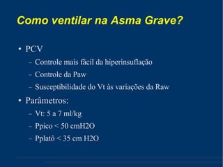 Como ventilar na Asma Grave? PCV Controle mais fácil da hiperinsuflação Controle da Paw Susceptibilidade do Vt às variações da Raw Parâmetros: Vt: 5 a 7 ml/kg Ppico < 50 cmH2O Pplatô < 35 cm H2O 