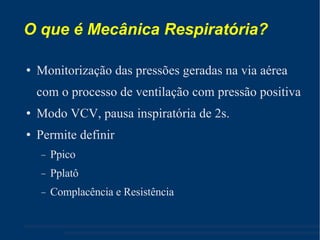 O que é Mecânica Respiratória? Monitorização das pressões geradas na via aérea com o processo de ventilação com pressão positiva Modo VCV, pausa inspiratória de 2s. Permite definir Ppico Pplatô Complacência e Resistência 