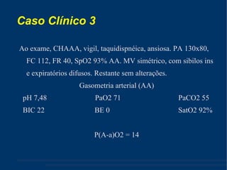 Caso Clínico 3 Ao exame, CHAAA, vigil, taquidispnéica, ansiosa. PA 130x80, FC 112, FR 40, SpO2 93% AA. MV simétrico, com sibilos ins e expiratórios difusos. Restante sem alterações. Gasometria arterial (AA) ‏ pH 7,48  PaO2 71  PaCO2 55 BIC 22  BE 0  SatO2 92% P(A-a)O2 = 14 