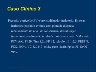 Caso Clínico 3 Prescrito corticóide EV e broncodilatador inalatório. Entre as inalações, paciente evoluiu com piora da dispnéia, rebaixamento do nível de consciência, dessaturação importante, sendo então intubada. Foi colocada em VM modo PCV A/C, PI 20, Tins 1,2s, FR 12, relação I:E 1:2,5, PEEP 8, FiO2 100%, VC 420 (~7  ml/kg peso ideal), Ppico 55, SpO2 91%. 