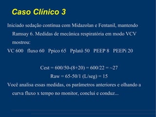 Caso Clínico 3 Iniciado sedação contínua com Midazolan e Fentanil, mantendo Ramsay 6. Medidas de mecânica respiratória em modo VCV mostrou: VC 600  fluxo 60  Ppico 65  Pplatô 50  PEEP 8  PEEPi 20 Cest = 600/50-(8+20) = 600/22 = ~27 Raw = 65-50/1 (L/seg) = 15 Você analisa essas medidas, os parâmetros anteriores e olhando a curva fluxo x tempo no monitor, conclui e conduz... 