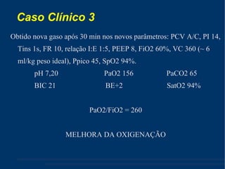 Caso Clínico 3  Obtido nova gaso após 30 min nos novos parâmetros: PCV A/C, PI 14, Tins 1s, FR 10, relação I:E 1:5, PEEP 8, FiO2 60%, VC 360 (~ 6 ml/kg peso ideal), Ppico 45, SpO2 94%. pH 7,20  PaO2 156  PaCO2 65 BIC 21  BE+2  SatO2 94% PaO2/FiO2 = 260 MELHORA DA OXIGENAÇÃO 